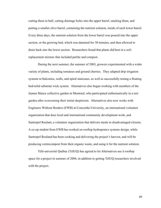 cutting them in half, cutting drainage holes into the upper barrel, stacking them, and

putting a smaller olive barrel, containing the nutrient solution, inside of each lower barrel.

Every three days, the nutrient solution from the lower barrel was poured into the upper

section, or the growing bed, which was dammed for 30 minutes, and then allowed to

drain back into the lower section. Researchers found that plants did best in a soil-

replacement mixture that included perlite and compost.

       During the next summer, the summer of 2003, growers experimented with a wider

variety of plants, including tomatoes and ground cherries. They adapted drip irrigation

systems to balconies, walls, and spiral staircases, as well as successfully testing a floating

bed/solid substrate wick system. Alternatives also began working with members of the

Jeanne Mance collective garden in Montreal, who participated enthusiastically in a test

garden after overcoming their initial skepticism. Alternatives also now works with

Engineers Without Borders (EWB) at Concordia University, an international volunteer

organization that does local and international community development work, and

Santropol Roulant, a volunteer organization that delivers meals to disadvantaged citizens.

A co-op student from EWB has worked on rooftop hydroponics systems design, while

Santropol Rouland has been cooking and delivering the project’s harvest, and will be

producing vermicompost from their organic waste, and using it for the nutrient solution.

       Tèlè-universitè Québec (TèlUQ) has agreed to let Alternatives use it rooftop

space for a project in summer of 2004, in addition to getting TèlUQ researchers involved

with the project.




                                                                                           49
 