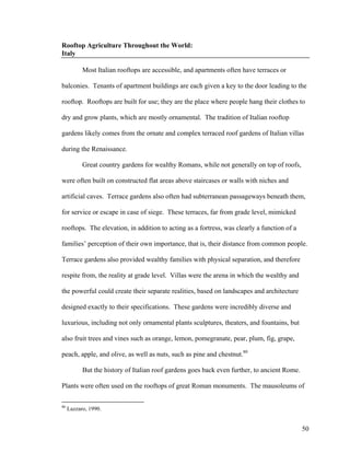 Rooftop Agriculture Throughout the World:
Italy

           Most Italian rooftops are accessible, and apartments often have terraces or

balconies. Tenants of apartment buildings are each given a key to the door leading to the

rooftop. Rooftops are built for use; they are the place where people hang their clothes to

dry and grow plants, which are mostly ornamental. The tradition of Italian rooftop

gardens likely comes from the ornate and complex terraced roof gardens of Italian villas

during the Renaissance.

           Great country gardens for wealthy Romans, while not generally on top of roofs,

were often built on constructed flat areas above staircases or walls with niches and

artificial caves. Terrace gardens also often had subterranean passageways beneath them,

for service or escape in case of siege. These terraces, far from grade level, mimicked

rooftops. The elevation, in addition to acting as a fortress, was clearly a function of a

families’ perception of their own importance, that is, their distance from common people.

Terrace gardens also provided wealthy families with physical separation, and therefore

respite from, the reality at grade level. Villas were the arena in which the wealthy and

the powerful could create their separate realities, based on landscapes and architecture

designed exactly to their specifications. These gardens were incredibly diverse and

luxurious, including not only ornamental plants sculptures, theaters, and fountains, but

also fruit trees and vines such as orange, lemon, pomegranate, pear, plum, fig, grape,

peach, apple, and olive, as well as nuts, such as pine and chestnut.80

           But the history of Italian roof gardens goes back even further, to ancient Rome.

Plants were often used on the rooftops of great Roman monuments. The mausoleums of

80
     Lazzaro, 1990.


                                                                                              50
 