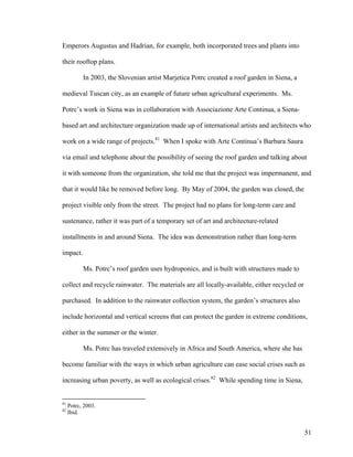 Emperors Augustus and Hadrian, for example, both incorporated trees and plants into

their rooftop plans.

           In 2003, the Slovenian artist Marjetica Potrc created a roof garden in Siena, a

medieval Tuscan city, as an example of future urban agricultural experiments. Ms.

Potrc’s work in Siena was in collaboration with Associazione Arte Continua, a Siena-

based art and architecture organization made up of international artists and architects who

work on a wide range of projects.81 When I spoke with Arte Continua’s Barbara Saura

via email and telephone about the possibility of seeing the roof garden and talking about

it with someone from the organization, she told me that the project was impermanent, and

that it would like be removed before long. By May of 2004, the garden was closed, the

project visible only from the street. The project had no plans for long-term care and

sustenance, rather it was part of a temporary set of art and architecture-related

installments in and around Siena. The idea was demonstration rather than long-term

impact.

           Ms. Potrc’s roof garden uses hydroponics, and is built with structures made to

collect and recycle rainwater. The materials are all locally-available, either recycled or

purchased. In addition to the rainwater collection system, the garden’s structures also

include horizontal and vertical screens that can protect the garden in extreme conditions,

either in the summer or the winter.

           Ms. Potrc has traveled extensively in Africa and South America, where she has

become familiar with the ways in which urban agriculture can ease social crises such as

increasing urban poverty, as well as ecological crises.82 While spending time in Siena,


81
     Potrc, 2003.
82
     Ibid.


                                                                                             51
 