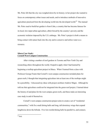 Ms. Potrc felt that the city was weighed down by its history; in her project she wanted to

focus on contemporary urban issues and needs, and to introduce methods of innovative

agriculture practiced from the developing world into the developed world.83 The manual

Ms. Potrc used to build her garden is from Cuba, a country that has become famous for

its local, low-input urban agriculture, albeit forced by the country’s poverty and the

economic isolation imposed by the U.S. embargo. Ms. Potrc’s project is both a means to

bring contact with nature back into the city and to conserve and utilize water as a

resource.



Ithaca Case Study:
Cornell West Campus Construction

             After visiting a number of roof gardens in Toronto and New York City and

researching others throughout the world, I hoped to apply what I had learned by

beginning a rooftop agriculture project in Ithaca. When I learned from a class with

Professor George Frantz that Cornell’s west campus construction included plans for

green roofs, I thought that integrating agriculture into at least one of the rooftops might

be a possibility. I discussed my ideas with project architect Andrew Magre. Although he

told me that agriculture could not be integrated into the green roof project, I learned about

the history of and plans for the west campus green roofs, and these make an interesting

case study in and of themselves.

             Cornell’s west campus construction project aims to create a set of “residential

communities,” with five small dining halls and long, tall dormitory wings that expand

lengthwise down the hillside. Five low-roofed dining halls lie parallel to, and connect,

83
     Ibid.


                                                                                               52
 