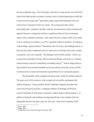 the long residential wings. One of the plan’s main foci is to open up the view shed of the

region from higher points on campus, creating a series of uninterrupted green swaths that

extend towards Cayuga Lake,84 particularly improving the built landscape of the site

where Noyes Community Center now stands. The existing class halls extend

horizontally, that is, parallel to the lake, while the new dormitories will be oriented in the

opposite direction, a change that will have a significant effect on the environmental

impact of the residential community. Each wing of the new residence halls is also slated

to have a professor-in-residence, as well as a graduate student-in-residence. According to

Andrew Magre, project architect,85 Residential Life will not give the buildings themes, as

they fear that doing so might prove divisive and coercive, but hopes that certain, smaller

communities will evolve naturally. The buildings will be LEED certified. LEED is an

acronym for Leadership in Energy and Environmental Design, and works as a voluntary

national ratings system for sustainability in buildings design.86 Andrew Magre believes

that minimum environmental standards are the least that the university can do, and that

Cornell must have certain environmental responsibilities for its construction projects.

        The dining halls will be equipped with green roofs, mainly for aesthetic purposes.

The green roofs will be extensive, with an eight inch soil profile, and planted with

sedums and grasses. Project architect Kieran Timberlake designed the project and

conceived of the green roof idea. Landscape architects Trowbridge and Wolf are

involved with phase II of the green roof project; Andrew Rogan worked on phase I. In

addition to being the only buildings running perpendicular to the residence halls, the

dining halls also have the plan’s only low, flat roofs. Green roofs contribute LEED

84
   Frantz, 2003.
85
   Magre, 2003.
86
   Leadership in Environmental Energy and Design, 2003.


                                                                                            53
 