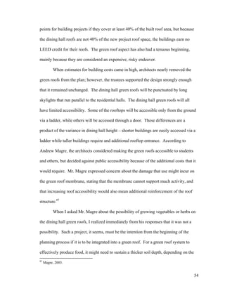 points for building projects if they cover at least 40% of the built roof area, but because

the dining hall roofs are not 40% of the new project roof space, the buildings earn no

LEED credit for their roofs. The green roof aspect has also had a tenuous beginning,

mainly because they are considered an expensive, risky endeavor.

           When estimates for building costs came in high, architects nearly removed the

green roofs from the plan; however, the trustees supported the design strongly enough

that it remained unchanged. The dining hall green roofs will be punctuated by long

skylights that run parallel to the residential halls. The dining hall green roofs will all

have limited accessibility. Some of the rooftops will be accessible only from the ground

via a ladder, while others will be accessed through a door. These differences are a

product of the variance in dining hall height – shorter buildings are easily accessed via a

ladder while taller buildings require and additional rooftop entrance. According to

Andrew Magre, the architects considered making the green roofs accessible to students

and others, but decided against public accessibility because of the additional costs that it

would require. Mr. Magre expressed concern about the damage that use might incur on

the green roof membrane, stating that the membrane cannot support much activity, and

that increasing roof accessibility would also mean additional reinforcement of the roof

structure.87

           When I asked Mr. Magre about the possibility of growing vegetables or herbs on

the dining hall green roofs, I realized immediately from his responses that it was not a

possibility. Such a project, it seems, must be the intention from the beginning of the

planning process if it is to be integrated into a green roof. For a green roof system to

effectively produce food, it might need to sustain a thicker soil depth, depending on the
87
     Magre, 2003.


                                                                                              54
 