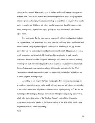 kind of produce grown. Herbs thrive even in shallow soils, while root or fruiting crops

do better with a thicker soil profile. Maximum food production would likely require an

intensive green roof system, which can support up to several feet of soil, as well as shrubs

and even small trees. Different soil mixes are also appropriate for different green roof

plants, as vegetable crops demand higher quality and more nutrient-rich soils than do

alpine plants.

             It is unfortunate that the west campus green roofs will not be places that students

can enjoy directly – the roofs might have been great for gardening, views, and human and

natural contact. They might have played a small role in narrowing of the gap that has

grown between our food production and consumption at Cornell. The project, of course,

is still impressive, and it is admirable that Cornell is participating in such a worthy

movement. The macro effects that green roofs might have on the environment will only

occur if green roofs become widespread, likely if incentives for green roofs are enacted

through federal, state, and municipal policy. Although the motivation for the West

Campus green roofs is more aesthetic than environmental, the buildings will still set an

example for green building design.

             According to Mr. Magre, the West Campus plan does improve site drainage, not

so much as a result of the green roofs, which will have a porous soil mixture not intended

to hold water, but because the plan relocates the current asphalt parking lot.88 He did not

mention possibly damaging drainage implications of the proposed parking lot, however,

which calls for the destruction of the “Redbud Woods,” a site which, though now

overgrown with invasive species, is the historic gardens of the A.D. White family, who

played vital roles in Cornell’s founding.
88
     ibid.


                                                                                               55
 