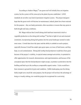 According to Andrew Magre,89 one green roof will initially have an irrigation

system, but the system will be removed as the plants become established. LEED

standards do not allow any kind of permanent irrigation system. The project designers

hope that the green roofs will become no-maintenance; indeed, plants have been selected

for this purpose – they are hardy perennials, often succulents or mosses that stay green in

both drought and rainy conditions.

             Mr. Magre told me that Cornell dining chefs had been interested in herb or

vegetable production on the dining hall rooftops,90 but that in light of cost and structural

constraints, incorporating dining hall gardens into the actual landscape seemed to make

more sense. Cornell does have the space and the ability to embark on such a project,

especially because Cornell has ample open green space, no issue of land tenure, and they

hope, no soil contamination. Dining hall rooftop food production would have been great

because of the project’s visibility, its special nature amongst universities, its potential to

offer opportunities for research, demonstration, and experimentation, and because of the

conceptual space that the food production might occupy, as produce cycled down into the

building and back up to the rooftop as compostable organic matter. It also would have

been immune to ground-level pests and vandalism. Edible landscaping near the dining

hall(s) might serve much the same purpose, but the project will not have the advantage of

being so visually striking, nor would the project be exceptional for a university.




89
     Ibid.
90
     Ibid.


                                                                                             56
 