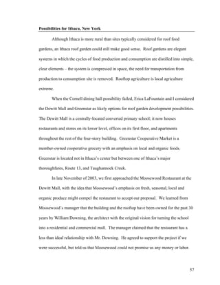 Possibilities for Ithaca, New York

       Although Ithaca is more rural than sites typically considered for roof food

gardens, an Ithaca roof garden could still make good sense. Roof gardens are elegant

systems in which the cycles of food production and consumption are distilled into simple,

clear elements – the system is compressed in space, the need for transportation from

production to consumption site is removed. Rooftop agriculture is local agriculture

extreme.

       When the Cornell dining hall possibility failed, Erica LaFountain and I considered

the Dewitt Mall and Greenstar as likely options for roof garden development possibilities.

The Dewitt Mall is a centrally-located converted primary school; it now houses

restaurants and stores on its lower level, offices on its first floor, and apartments

throughout the rest of the four-story building. Greenstar Cooperative Market is a

member-owned cooperative grocery with an emphasis on local and organic foods.

Greenstar is located not in Ithaca’s center but between one of Ithaca’s major

thoroughfares, Route 13, and Taughannock Creek.

       In late November of 2003, we first approached the Moosewood Restaurant at the

Dewitt Mall, with the idea that Moosewood’s emphasis on fresh, seasonal, local and

organic produce might compel the restaurant to accept our proposal. We learned from

Moosewood’s manager that the building and the rooftop have been owned for the past 30

years by William Downing, the architect with the original vision for turning the school

into a residential and commercial mall. The manager claimed that the restaurant has a

less than ideal relationship with Mr. Downing. He agreed to support the project if we

were successful, but told us that Moosewood could not promise us any money or labor.




                                                                                          57
 
