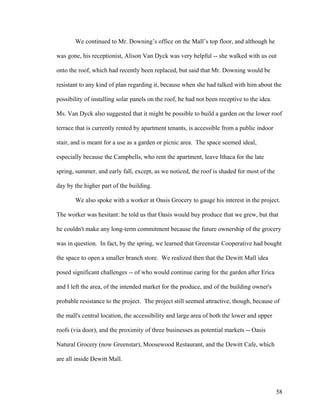 We continued to Mr. Downing’s office on the Mall’s top floor, and although he

was gone, his receptionist, Alison Van Dyck was very helpful -- she walked with us out

onto the roof, which had recently been replaced, but said that Mr. Downing would be

resistant to any kind of plan regarding it, because when she had talked with him about the

possibility of installing solar panels on the roof, he had not been receptive to the idea.

Ms. Van Dyck also suggested that it might be possible to build a garden on the lower roof

terrace that is currently rented by apartment tenants, is accessible from a public indoor

stair, and is meant for a use as a garden or picnic area. The space seemed ideal,

especially because the Campbells, who rent the apartment, leave Ithaca for the late

spring, summer, and early fall, except, as we noticed, the roof is shaded for most of the

day by the higher part of the building.

       We also spoke with a worker at Oasis Grocery to gauge his interest in the project.

The worker was hesitant: he told us that Oasis would buy produce that we grew, but that

he couldn't make any long-term commitment because the future ownership of the grocery

was in question. In fact, by the spring, we learned that Greenstar Cooperative had bought

the space to open a smaller branch store. We realized then that the Dewitt Mall idea

posed significant challenges -- of who would continue caring for the garden after Erica

and I left the area, of the intended market for the produce, and of the building owner's

probable resistance to the project. The project still seemed attractive, though, because of

the mall's central location, the accessibility and large area of both the lower and upper

roofs (via door), and the proximity of three businesses as potential markets -- Oasis

Natural Grocery (now Greenstar), Moosewood Restaurant, and the Dewitt Cafe, which

are all inside Dewitt Mall.




                                                                                             58
 