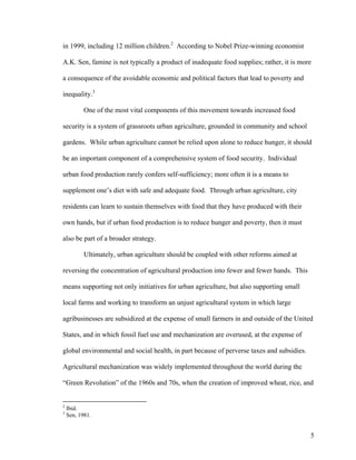 in 1999, including 12 million children.2 According to Nobel Prize-winning economist

A.K. Sen, famine is not typically a product of inadequate food supplies; rather, it is more

a consequence of the avoidable economic and political factors that lead to poverty and

inequality.3

           One of the most vital components of this movement towards increased food

security is a system of grassroots urban agriculture, grounded in community and school

gardens. While urban agriculture cannot be relied upon alone to reduce hunger, it should

be an important component of a comprehensive system of food security. Individual

urban food production rarely confers self-sufficiency; more often it is a means to

supplement one’s diet with safe and adequate food. Through urban agriculture, city

residents can learn to sustain themselves with food that they have produced with their

own hands, but if urban food production is to reduce hunger and poverty, then it must

also be part of a broader strategy.

           Ultimately, urban agriculture should be coupled with other reforms aimed at

reversing the concentration of agricultural production into fewer and fewer hands. This

means supporting not only initiatives for urban agriculture, but also supporting small

local farms and working to transform an unjust agricultural system in which large

agribusinesses are subsidized at the expense of small farmers in and outside of the United

States, and in which fossil fuel use and mechanization are overused, at the expense of

global environmental and social health, in part because of perverse taxes and subsidies.

Agricultural mechanization was widely implemented throughout the world during the

“Green Revolution” of the 1960s and 70s, when the creation of improved wheat, rice, and


2
    Ibid.
3
    Sen, 1981.


                                                                                           5
 
