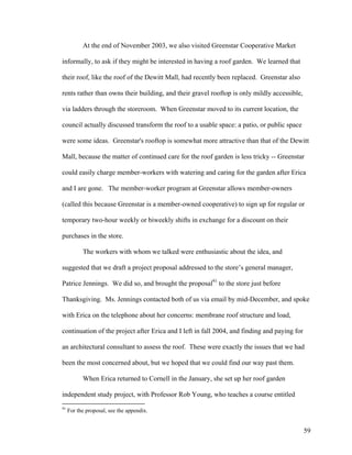 At the end of November 2003, we also visited Greenstar Cooperative Market

informally, to ask if they might be interested in having a roof garden. We learned that

their roof, like the roof of the Dewitt Mall, had recently been replaced. Greenstar also

rents rather than owns their building, and their gravel rooftop is only mildly accessible,

via ladders through the storeroom. When Greenstar moved to its current location, the

council actually discussed transform the roof to a usable space: a patio, or public space

were some ideas. Greenstar's rooftop is somewhat more attractive than that of the Dewitt

Mall, because the matter of continued care for the roof garden is less tricky -- Greenstar

could easily charge member-workers with watering and caring for the garden after Erica

and I are gone. The member-worker program at Greenstar allows member-owners

(called this because Greenstar is a member-owned cooperative) to sign up for regular or

temporary two-hour weekly or biweekly shifts in exchange for a discount on their

purchases in the store.

           The workers with whom we talked were enthusiastic about the idea, and

suggested that we draft a project proposal addressed to the store’s general manager,

Patrice Jennings. We did so, and brought the proposal91 to the store just before

Thanksgiving. Ms. Jennings contacted both of us via email by mid-December, and spoke

with Erica on the telephone about her concerns: membrane roof structure and load,

continuation of the project after Erica and I left in fall 2004, and finding and paying for

an architectural consultant to assess the roof. These were exactly the issues that we had

been the most concerned about, but we hoped that we could find our way past them.

           When Erica returned to Cornell in the January, she set up her roof garden

independent study project, with Professor Rob Young, who teaches a course entitled
91
     For the proposal, see the appendix.


                                                                                              59
 