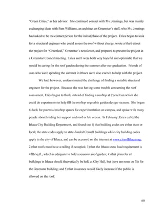 “Green Cities,” as her advisor. She continued contact with Ms. Jennings, but was mainly

exchanging ideas with Pam Williams, an architect on Greenstar’s staff, who Ms. Jennings

had asked to be the contact person for the initial phase of the project. Erica began to look

for a structural engineer who could assess the roof without charge, wrote a blurb about

the project for “Greenleaf,” Greenstar’s newsletter, and prepared to present the project at

a Greenstar Council meeting. Erica and I were both very hopeful and optimistic that we

would be caring for the roof garden during the summer after our graduation. Friends of

ours who were spending the summer in Ithaca were also excited to help with the project.

       We had, however, underestimated the challenge of finding a suitable structural

engineer for the project. Because she was having some trouble concerning the roof

assessment, Erica began to think instead of finding a rooftop at Cornell on which she

could do experiments to help fill the rooftop vegetable garden design vacuum. She began

to look for potential rooftop spaces for experimentation on campus, and spoke with many

people about lending her support and roof or lab access. In February, Erica called the

Ithaca City Building Department, and found out 1) that building codes are either state or

local; the state codes apply to state-funded Cornell buildings while city building codes

apply in the city of Ithaca, and can be accessed on the internet at www.cityofIthaca.org;

2) that roofs must have a railing if occupied; 3) that the Ithaca snow load requirement is

45lb/sq ft., which is adequate to hold a seasonal roof garden; 4) that plans for all

buildings in Ithaca should theoretically be held at City Hall, but there are none on file for

the Greenstar building; and 5) that insurance would likely increase if the public is

allowed on the roof.




                                                                                           60
 