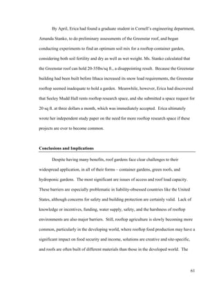 By April, Erica had found a graduate student in Cornell’s engineering department,

Amanda Stanko, to do preliminary assessments of the Greenstar roof, and began

conducting experiments to find an optimum soil mix for a rooftop container garden,

considering both soil fertility and dry as well as wet weight. Ms. Stanko calculated that

the Greenstar roof can hold 20-35lbs/sq ft., a disappointing result. Because the Greenstar

building had been built before Ithaca increased its snow load requirements, the Greenstar

rooftop seemed inadequate to hold a garden. Meanwhile, however, Erica had discovered

that Seeley Mudd Hall rents rooftop research space, and she submitted a space request for

20 sq ft. at three dollars a month, which was immediately accepted. Erica ultimately

wrote her independent study paper on the need for more rooftop research space if these

projects are ever to become common.



Conclusions and Implications

       Despite having many benefits, roof gardens face clear challenges to their

widespread application, in all of their forms – container gardens, green roofs, and

hydroponic gardens. The most significant are issues of access and roof load capacity.

These barriers are especially problematic in liability-obsessed countries like the United

States, although concerns for safety and building protection are certainly valid. Lack of

knowledge or incentives, funding, water supply, safety, and the harshness of rooftop

environments are also major barriers. Still, rooftop agriculture is slowly becoming more

common, particularly in the developing world, where rooftop food production may have a

significant impact on food security and income, solutions are creative and site-specific,

and roofs are often built of different materials than those in the developed world. The



                                                                                            61
 
