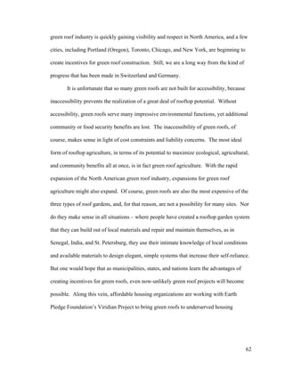 green roof industry is quickly gaining visibility and respect in North America, and a few

cities, including Portland (Oregon), Toronto, Chicago, and New York, are beginning to

create incentives for green roof construction. Still, we are a long way from the kind of

progress that has been made in Switzerland and Germany.

       It is unfortunate that so many green roofs are not built for accessibility, because

inaccessibility prevents the realization of a great deal of rooftop potential. Without

accessibility, green roofs serve many impressive environmental functions, yet additional

community or food security benefits are lost. The inaccessibility of green roofs, of

course, makes sense in light of cost constraints and liability concerns. The most ideal

form of rooftop agriculture, in terms of its potential to maximize ecological, agricultural,

and community benefits all at once, is in fact green roof agriculture. With the rapid

expansion of the North American green roof industry, expansions for green roof

agriculture might also expand. Of course, green roofs are also the most expensive of the

three types of roof gardens, and, for that reason, are not a possibility for many sites. Nor

do they make sense in all situations – where people have created a rooftop garden system

that they can build out of local materials and repair and maintain themselves, as in

Senegal, India, and St. Petersburg, they use their intimate knowledge of local conditions

and available materials to design elegant, simple systems that increase their self-reliance.

But one would hope that as municipalities, states, and nations learn the advantages of

creating incentives for green roofs, even now-unlikely green roof projects will become

possible. Along this vein, affordable housing organizations are working with Earth

Pledge Foundation’s Viridian Project to bring green roofs to underserved housing




                                                                                             62
 
