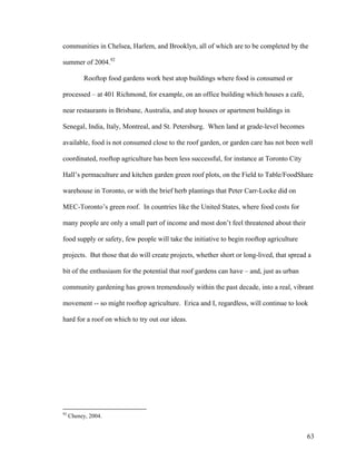 communities in Chelsea, Harlem, and Brooklyn, all of which are to be completed by the

summer of 2004.92

           Rooftop food gardens work best atop buildings where food is consumed or

processed – at 401 Richmond, for example, on an office building which houses a café,

near restaurants in Brisbane, Australia, and atop houses or apartment buildings in

Senegal, India, Italy, Montreal, and St. Petersburg. When land at grade-level becomes

available, food is not consumed close to the roof garden, or garden care has not been well

coordinated, rooftop agriculture has been less successful, for instance at Toronto City

Hall’s permaculture and kitchen garden green roof plots, on the Field to Table/FoodShare

warehouse in Toronto, or with the brief herb plantings that Peter Carr-Locke did on

MEC-Toronto’s green roof. In countries like the United States, where food costs for

many people are only a small part of income and most don’t feel threatened about their

food supply or safety, few people will take the initiative to begin rooftop agriculture

projects. But those that do will create projects, whether short or long-lived, that spread a

bit of the enthusiasm for the potential that roof gardens can have – and, just as urban

community gardening has grown tremendously within the past decade, into a real, vibrant

movement -- so might rooftop agriculture. Erica and I, regardless, will continue to look

hard for a roof on which to try out our ideas.




92
     Cheney, 2004.


                                                                                          63
 
