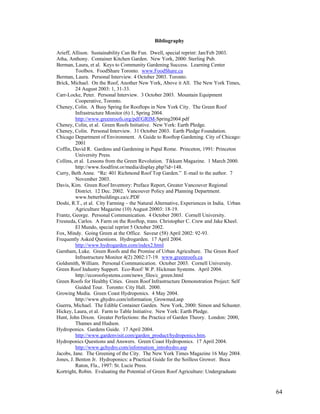 Bibliography

Arieff, Allison. Sustainability Can Be Fun. Dwell, special reprint: Jan/Feb 2003.
Atha, Anthony. Container Kitchen Garden. New York, 2000: Sterling Pub.
Berman, Laura, et al. Keys to Community Gardening Success. Learning Center
          Toolbox. FoodShare Toronto. www.FoodShare.ca
Berman, Laura. Personal Interview. 4 October 2003. Toronto.
Brick, Michael. On the Roof, Another New York, Above it All. The New York Times,
          24 August 2003: 1, 31-33.
Carr-Locke, Peter. Personal Interview. 3 October 2003. Mountain Equipment
          Cooperative, Toronto.
Cheney, Colin. A Busy Spring for Rooftops in New York City. The Green Roof
          Infrastructure Monitor (6) 1, Spring 2004.
          http://www.greenroofs.org/pdf/GRIM-Spring2004.pdf
Cheney, Colin, et al. Green Roofs Initiative. New York: Earth Pledge.
Cheney, Colin. Personal Interview. 31 October 2003. Earth Pledge Foundation.
Chicago Department of Environment. A Guide to Rooftop Gardening. City of Chicago:
          2001
Coffin, David R. Gardens and Gardening in Papal Rome. Princeton, 1991: Princeton
          University Press.
Collins, et al. Lessons from the Green Revolution. Tikkum Magazine. 1 March 2000.
          http://www.foodfirst.or/media/display.php?id=148.
Curry, Beth Anne. “Re: 401 Richmond Roof Top Garden.” E-mail to the author. 7
          November 2003.
Davis, Kim. Green Roof Inventory: Preface Report, Greater Vancouver Regional
          District. 12 Dec. 2002. Vancouver Policy and Planning Department.
          www.betterbuildings.ca/c.PDF
Doshi, R.T., et al. City Farming – the Natural Alternative, Experiences in India. Urban
          Agriculture Magazine (10) August 20003: 18-19.
Frantz, George. Personal Communication. 4 October 2003. Cornell University.
Fresneda, Carlos. A Farm on the Rooftop, trans. Christopher C. Crew and Jake Kheel.
          El Mundo, special reprint 5 October 2002.
Fox, Mindy. Going Green at the Office. Saveur (58) April 2002: 92-93.
Frequently Asked Questions. Hydrogarden. 17 April 2004.
          http://www.hydrogarden.com/index2.html
Garnham, Luke. Green Roofs and the Promise of Urban Agriculture. The Green Roof
          Infrastructure Monitor 4(2) 2002:17-19. www.greenroofs.ca
Goldsmith, William. Personal Communication. October 2003. Cornell University.
Green Roof Industry Support. Eco-Roof/ W.P. Hickman Systems. April 2004.
          http://ecoroofsystems.com/news_files/c_green.html
Green Roofs for Healthy Cities. Green Roof Infrastructure Demonstration Project: Self
          Guided Tour. Toronto: City Hall. 2000.
Growing Media. Green Coast Hydroponics. 4 May 2004.
          http://www.ghydro.com/information_Growmed.asp
Guerra, Michael. The Edible Container Garden. New York, 2000: Simon and Schuster.
Hickey, Laura, et al. Farm to Table Initiative. New York: Earth Pledge.
Hunt, John Dixon. Greater Perfections: the Practice of Garden Theory. London: 2000,
          Thames and Hudson.
Hydroponics. Gardens Guide. 17 April 2004.
          http://www.gardenvisit.com/garden_product/hydroponics.htm.
Hydroponics Questions and Answers. Green Coast Hydroponics. 17 April 2004.
          http://www.gchydro.com/information_introhydro.asp
Jacobs, Jane. The Greening of the City. The New York Times Magazine 16 May 2004.
Jones, J. Benton Jr. Hydroponics: a Practical Guide for the Soilless Grower. Boca
          Raton, Fla., 1997: St. Lucie Press.
Kortright, Robin. Evaluating the Potential of Green Roof Agriculture: Undergraduate


                                                                                          64
 
