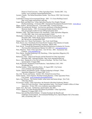 Project at Trent University. Urban Agriculture Notes. October 2001. City
         Farmer. www.cityfarmer.org/greenpotential.html
Lazzaro, Claudia. The Italian Renaissance Garden. New Haven, 1990: Yale University
         Press.
Leadership in Energy & Environmental Design. 2003. U.S. Green Building Council.
         http://www.usgbc.org/leed/leed_main.asp
Logan, Marty and Mark Foss. Urban Agriculture Reaches New Heights Through
         Rooftop Gardening. 22 January 2004. International Development Research Center. www.idrc.ca
Magre, Andrew. Personal Interview. 4 November 2003. Cornell University.
Meletis, Zoe and Beverly Webster. An Overview and History of Rooftop Gardening –
         Montreal, Quebec. 1999. Environmental Studies Seminar 182-451.
         felix.geog.mcgill.ca/other/environ/1998/group5/g5irp1.html
Moldakov, Oleg. The Urban Farmers of St. Petersburg. Urban Agriculture Magazine
         1(1) July 2000. http://www.ruaf.org/newslgen_fr.html
Oberlander, Cornelia Hahn, et al. Introductory Manual for Greening Roofs. 13
         December 2002. Public Works and Government Services Canada.
         ftp://ftp.tech-env.com/pub/SERV.PDF
Ostrem, Kari, et al. Waste=Fuel Initiative. New York: Earth Pledge.
Peck, Steven, et al. Greenbacks from Green Roofs: Forging a New Industry in Canada.
         Canada Mortgage and Housing Corporation. March 1999.
Peck, Steven. Towards and Integrated Green Roof Infrastructure Evaluation for Toronto.
         The Green Roof Infrastructure Monitor 5(1) 2003: 4-5. www.greenroofs.ca
Potrc, Marjetica. Siena: Urban Agriculture. Arte All’Arte. 2003. Asociazione Arte
         Continua. www.arteallarte.org
Price, Martin. Rooftop Gardening in St. Petersburg. Urban Agriculture Magazine (10):
         August 2003: 17.
Rabinowicz, Jane. Urban Food Security and the Potential for Urban Agriculture.
         December 2002. Santropol Roulant. http://www.santropolroulant.org
Raver, Anne. Hoping for a City Full of Farms on Rooftops. The New York Times,
         special reprint: 4 August 2002.
Resh, Howard M. Hydroponic Food Production. Santa Barbara, Calif., 1995:
         Woodbridge Press
Rooftop Gardens. Urban Agriculture Notes. 26 August 2003. City Farmer.
         www.cityfarmer.org/rooftop59.html
Saydee, Gabriel, and Sebastine Ujereh. Rooftop Gardening in Senegal. Urban
         Agriculture Magazine (7) August 2002: 16-17.
Sen, A.K. Poverty and Famine. Oxford: 1981, Oxford University Press.
Smith, Graeme. Annex Organics’ Rooftop Farming Business. Urban Agriculture Notes.
         City Farmer. www.cityfarmer.org/rooftopTO.html
Spirn, Anne Whiston. The Granite Garden: urban nature and human design. New York:
         1984, Basic Books.
St Lawrence, Joseph. Urban Agriculture: the Potential of Rooftop Gardening, Masters
         Thesis for York University. Urban Agriculture Notes. City Farmer, Canada’s Office of Urban
         Agriculture. 29 July 1996. www.cityfarmer.org/roofthesis2.html
Taylor, Tess. Sky Lawn. Architecture, special reprint, July 2003.
Wilson, Geoff. Can Urban Rooftop Microfarms be profitable? Urban Agriculture
         Magazine (7) August 2002: 22-24.
Wilson, Alex and May Rickel Pelletier. A Garden Overhead: the Benefits and
         Challenges of Green Roofs. Environmental Building News, Special Reprint 10(11) November
         2001, revised May 2003: 1-10.




                                                                                                65
 