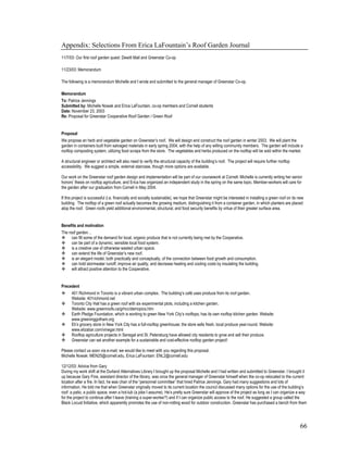 Appendix: Selections From Erica LaFountain’s Roof Garden Journal
11/7/03: Our first roof garden quest: Dewitt Mall and Greenstar Co-op

11/23/03: Memorandum

The following is a memorandum Michelle and I wrote and submitted to the general manager of Greenstar Co-op.

Memorandum
To: Patrice Jennings
Submitted by: Michelle Nowak and Erica LaFountain, co-op members and Cornell students
Date: November 23, 2003
Re: Proposal for Greenstar Cooperative Roof Garden / Green Roof


Proposal
We propose an herb and vegetable garden on Greenstar’s roof. We will design and construct the roof garden in winter 2003. We will plant the
garden in containers built from salvaged materials in early spring 2004, with the help of any willing community members. The garden will include a
rooftop composting system, utilizing food scraps from the store. The vegetables and herbs produced on the rooftop will be sold within the market.

A structural engineer or architect will also need to verify the structural capacity of the building’s roof. The project will require further rooftop
accessibility. We suggest a simple, external staircase, though more options are available.

Our work on the Greenstar roof garden design and implementation will be part of our coursework at Cornell: Michelle is currently writing her senior
honors’ thesis on rooftop agriculture, and Erica has organized an independent study in the spring on the same topic. Member-workers will care for
the garden after our graduation from Cornell in May 2004.

If this project is successful (i.e. financially and socially sustainable), we hope that Greenstar might be interested in installing a green roof on its new
building. The rooftop of a green roof actually becomes the growing medium, distinguishing it from a container garden, in which planters are placed
atop the roof. Green roofs yield additional environmental, structural, and food security benefits by virtue of their greater surface area.


Benefits and motivation
The roof garden…
      can fill some of the demand for local, organic produce that is not currently being met by the Cooperative.
      can be part of a dynamic, sensible local food system.
      is a creative use of otherwise wasted urban space.
      can extend the life of Greenstar’s new roof.
      is an elegant model, both practically and conceptually, of the connection between food growth and consumption.
      can hold stormwater runoff, improve air quality, and decrease heating and cooling costs by insulating the building.
      will attract positive attention to the Cooperative.


Precedent
      401 Richmond in Toronto is a vibrant urban complex. The building’s café uses produce from its roof garden.
      Website: 401richmond.net
      Toronto City Hall has a green roof with six experimental plots, including a kitchen garden.
      Website: www.greenroofs.ca/grhcc/demopics.htm
      Earth Pledge Foundation, which is working to green New York City’s rooftops, has its own rooftop kitchen garden. Website:
      www.greeninggotham.org
      Eli’s grocery store in New York City has a full-rooftop greenhouse; the store sells fresh, local produce year-round. Website:
      www.elizabar.com/vinegar.html
      Rooftop agriculture projects in Senegal and St. Petersburg have allowed city residents to grow and sell their produce.
      Greenstar can set another example for a sustainable and cost-effective rooftop garden project!

Please contact us soon via e-mail; we would like to meet with you regarding this proposal.
Michelle Nowak: MEN25@cornell.edu, Erica LaFountain: ENL2@cornell.edu

12/12/03: Advice from Gary
During my work shift at the Durland Alternatives Library I brought up the proposal Michelle and I had written and submitted to Greenstar. I brought it
up because Gary Fine, assistant director of the library, was once the general manager of Greenstar himself when the co-op relocated to the current
location after a fire. In fact, he was chair of the “personnel committee” that hired Patrice Jennings. Gary had many suggestions and lots of
information. He told me that when Greenstar originally moved to its current location the council discussed many options for the use of the building’s
roof: a patio, a public space, even a hot-tub (a joke I assume). He’s pretty sure Greenstar will approve of the project as long as I can organize a way
for the project to continue after I leave (training a super-worker?) and if I can organize public access to the roof. He suggested a group called the
Black Locust Initiative, which apparently promotes the use of non-rotting wood for outdoor construction. Greenstar has purchased a bench from them




                                                                                                                                                        66
 