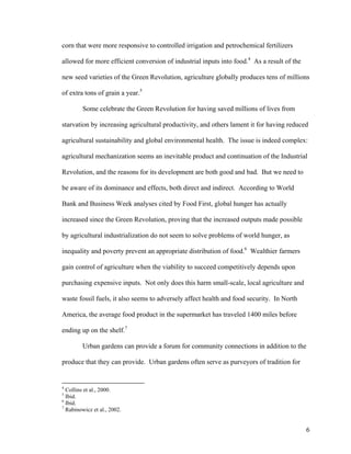 corn that were more responsive to controlled irrigation and petrochemical fertilizers

allowed for more efficient conversion of industrial inputs into food.4 As a result of the

new seed varieties of the Green Revolution, agriculture globally produces tens of millions

of extra tons of grain a year.5

         Some celebrate the Green Revolution for having saved millions of lives from

starvation by increasing agricultural productivity, and others lament it for having reduced

agricultural sustainability and global environmental health. The issue is indeed complex:

agricultural mechanization seems an inevitable product and continuation of the Industrial

Revolution, and the reasons for its development are both good and bad. But we need to

be aware of its dominance and effects, both direct and indirect. According to World

Bank and Business Week analyses cited by Food First, global hunger has actually

increased since the Green Revolution, proving that the increased outputs made possible

by agricultural industrialization do not seem to solve problems of world hunger, as

inequality and poverty prevent an appropriate distribution of food.6 Wealthier farmers

gain control of agriculture when the viability to succeed competitively depends upon

purchasing expensive inputs. Not only does this harm small-scale, local agriculture and

waste fossil fuels, it also seems to adversely affect health and food security. In North

America, the average food product in the supermarket has traveled 1400 miles before

ending up on the shelf.7

         Urban gardens can provide a forum for community connections in addition to the

produce that they can provide. Urban gardens often serve as purveyors of tradition for


4
  Collins et al., 2000.
5
  Ibid.
6
  Ibid.
7
  Rabinowicz et al., 2002.


                                                                                            6
 