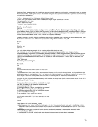 Experiment: Create several soil mixes, test for bulk density (saturation capacity) by weighing when completely dry and weighing when fully saturated.
Plant in soil (controlled). Find the lightest mix that is still suitable for plant growth. Also experiment with methods of replenishing soil while minimizing
inconvenience of hauling around.

*Perform a literature survey to find what has been studies in this area already.
*Contact Tom Leyden regarding ideas for thermal mats that spread weight / mitigate impact as well as insulate.
*pick up buckets from Rob’s house
*Look up “Integral urban home”
*Brainstorm / research possible materials

Email from Rob to Tom Leyden:
Dear Tom,
You may get an email from a student (and all around great woman) named Erica LaFountain. She is working on the topic of large-scale, applied
rooftop vegetable gardens. During our meeting today she brought up the idea of adding the thermal insulation component to gardens to spread out
the per square inch impact of the planters as well as to add value through the energy conservation aspect of the design. She recalled your system
(PV plus rooftop insulation) and so may get in touch to discuss your thoughts on materials etc.

Hope all is going well at your end. All is more than fine here except one of my solar panels broke at both ends just beyond the support rails. I can't
figure out what would have caused it short of some very large condor landing with both feet at once on my roof!

Be good,
Rob

Email from Rob:
Dear Erica,

One: Don't let small minded folks who don't ask real questions deter you from what you are doing.
Two: I think while you are here (Cornell) you want to look into the structural engineering aspects of this. Learn what part of the town
government keeps such information on buildings and what department (most likely a different one) has information on the regulations for structural
requirements for buildings. Also, take advantage of Cornell's labs to do the weight measurement/different soil mix/pallets or thermal mats thing.
There must be somewhere that you could weigh matting and pots filled with water drenched soil, etc. In addition, scan your readings for such
information.
Three: Stay in touch.
Four: I think you have something here.

Best regards,
Rob

2/25/04
Sent emails to Amanda Stanko, Allison Hornor, and Henry Crans:
Hi, Henry.
 My name is Erica. I'm a friend of Jerry Carter's. He recommended contacting you about a project I'm doing currently. I'm really interested in urban
gardening techniques, the most interesting of which is roof gardening. My project involves putting a roof garden on a building by this summer. I'll be
testing weights of various soils, planting in them, then putting them on a roof. The garden will be temporary, disassembled by fall.

I'm running into some municipal barriers with the building I chose downtown, so I thought I'd try my luck on campus. Please help me out with any of
the following information if you can...

1) Do you know of some campus roofs that are suitable for this project
(can easily hold at least 40lb per square foot, are flat, have easy
access, and are generally safe)
2) Do you know what kind of barriers I might face from the university?
3) Do you think the university will support such a project?
4) Do you know who is in charge of the Ag. quad building (Jerry said
you're in charge of the arts buildings)?
5) Can I get access to some roofs to check them out?

Any information is very helpful. If you'd like to meet, just let me know.
Thank you.

2/26/04

Called the Ithaca City Building Department: Tom Nix:
-Codes that apply are either state or local. The local codes apply in the city of Ithaca, whereas the state codes apply to state buildings (including
   state-funded Cornell buildings) and out of city areas. The local codes can be accessed on the internet at www.cityof Ithaca.org, “code”, search
   function.
-Restrictions: must have railing if occupied, no furniture, structural requirements (unnecessary if container garden, removed by winter)
-Snow load in Ithaca is ~45 lb/sq ft.
-A container garden is a point load, so heavy impact would require structural certification ex) raised beds, or large planters




                                                                                                                                                        70
 