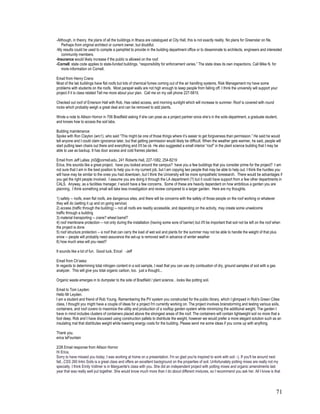 -Although, in theory, the plans of all the buildings in Ithaca are catalogued at City Hall, this is not exactly reality. No plans for Greenstar on file.
    Perhaps from original architect or current owner, but doubtful.
-My results could be used to compile a pamphlet to provide in the building department office or to disseminate to architects, engineers and interested
    community members.
-Insurance would likely increase if the public is allowed on the roof.
-Cornell: state code applies to state-funded buildings, “responsibility for enforcement varies.” The state does its own inspections. Call Mike N. for
    more information on Cornell.

Email from Henry Crans:
Most of the lab buildings have flat roofs but lots of chemical fumes coming out of the air handling systems. Risk Management my have some
problems with students on the roofs. Most parapet walls are not high enough to keep people from falling off. I think the university will support your
project if it is class related Tell me more about your plan. Call me on my cell phone 227-5815.

Checked out roof of Emerson Hall with Rob. Has railed access, and morning sunlight which will increase to summer. Roof is covered with round
rocks which probably weigh a great deal and can be removed to add plants.

Wrote a note to Allison Hornor in 706 Bradfield asking if she can pose as a project partner since she’s in the soils department, a graduate student,
and knows how to access the soil labs.

Building maintenance:
Spoke with Ron Clayton (wrc1), who said “This might be one of those things where it’s easier to get forgiveness than permission.” He said he would
tell anyone and I could claim ignorance later, but that getting permission would likely be difficult. When the weather gets warmer, he said, people will
start putting lawn chairs out there and everything and it’ll be ok. He also suggested a small interior “roof” in the plant science building that I may be
able to use as backup. It has door access and cold frames planted.

Email from Jeff Lallas: jnl3@cornell.edu, 241 Roberts Hall, 227-1082, 254-8219
Erica, this sounds like a great project. have you looked around the campus? have you a few buildings that you consider prime for the project? I am
not sure that I am in the best position to help you in my current job, but I am copying two people that may be able to help out. I think the hurdles you
will have may be similar to the ones you had downtown, but I think the University will be more sympathetic toresearch. There would be advantages if
you get the right people involved. I assume you are doing it through the LA department (?) but it could have support from a few other departments in
CALS. Anyway, as a facilities manager, I would have a few concerns. Some of these are heavily dependent on how ambitious a garden you are
planning. I think something small will take less investigation and review compared to a larger garden. Here are my thoughts.

1) safety -- roofs, even flat roofs, are dangerous sites, and there will be concerns with the safety of those people on the roof working or whatever
they will do (setting it up and on going service)
2) access (traffic through the building) -- not all roofs are readily accessible, and depending on the activity, may create some unwelcome
traffic through a building
3) material transporting -- crane? wheel barrel?
4) roof membrane protection -- not only during the installation (having some sore of barrier) but it'll be important that soil not be left on the roof when
the project is done
5) roof structure protection -- a roof that can carry the load of wet soil and plants for the summer may not be able to handle the weight of that plus
snow -- people will probably need assurance the set-up is removed well in advance of winter weather
6) how much area will you need?

It sounds like a lot of fun. Good luck, Erica! -Jeff

Email from Ch’aska:
In regards to determining total nitrogen content in a soil sample, I read that you can use dry combustion of dry, ground samples of soil with a gas
analyzer. This will give you total organic carbon, too. just a thought...

Organic waste emerges in to dumpster to the side of Bradfield / plant science…looks like potting soil.

Email to Tom Leyden:
Hello Mr Leyden.
I am a student and friend of Rob Young. Remembering the PV system you constructed for the public library, which I glimpsed in Rob's Green Cities
class, I thought you might have a couple of ideas for a project I'm currently working on. The project involves brainstorming and testing various soils,
containers, and roof covers to maximize the utility and production of a rooftop garden system while minimizing the additional weight. The garden I
have in mind includes clusters of containers placed above the strongest areas of the roof. The containers will contain lightweight soil no more that a
foot deep. Rob and I have discussed using construction pallets to distribute the weight, however we would prefer a more elegant solution such as an
insulating mat that distributes weight while lowering energy costs for the building. Please send me some ideas if you come up with anything.

Thank you.
erica laFountain

2/26 Email response from Allison Hornor
Hi Erica,
Sorry to have missed you today, I was working at home on a presentation. I'm so glad you're inspired to work with soil :-). If you'll be around next
fall...CSS 260 Intro Soils is a great class and offers an excellent background on the properties of soil. Unfortunately potting mixes are really not my
specialty. I think Emily Vollmer is in Marguerite's class with you. She did an independent project with potting mixes and organic amendments last
year that was really well put together. She would know much more than I do about different mixtures, so I recommend you ask her. All I know is that




                                                                                                                                                        71
 