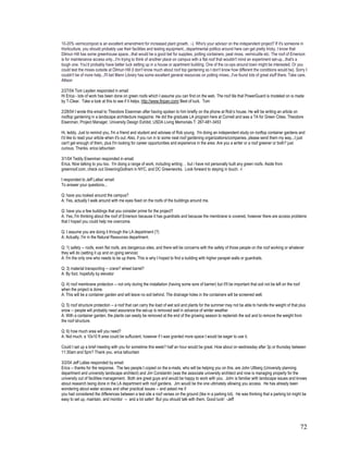10-20% vermicompost is an excellent amendment for increased plant growth. :-). Who's your advisor on the independent project? If it's someone in
Horticulture, you should probably use their facilities and testing equipment...departmental politics around here can get pretty tricky. I know that
Dilmun Hill has some greenhouse space...that would be a good bet for supplies, potting containers, peat moss, vermiculite etc. The roof of Emerson
is for maintenance access only...I'm trying to think of another place on campus with a flat roof that wouldn't mind an experiment set-up...that's a
tough one. You'd probably have better luck setting up in a house or apartment building. One of the co-ops around town might be interested. Or you
could test the mixes outside at Dilmun Hill (I don't know much about roof top gardening so I don't know how different the conditions would be). Sorry I
couldn't be of more help...I'll bet Mann Library has some excellent general resources on potting mixes...I've found lots of great stuff there. Take care,
Allison

2/27/04 Tom Leyden responded in email:
Hi Erica - lots of work has been done on green roofs which I assume you can find on the web. The roof tile that PowerGuard is modeled on is made
by T-Clear. Take a look at this to see if it helps. http://www.finpan.com/ Best of luck. Tom

2/28/04 I wrote this email to Theodore Eisenman after having spoken to him briefly on the phone at Rob’s house. He will be writing an article on
rooftop gardening in a landscape architecture magazine. He did the graduate LA program here at Cornell and was a TA for Green Cities. Theodore
Eisenman, Project Manager, University Design Exhibit, USDA Living Memorials T: 267-481-3453

Hi, teddy. Just to remind you, I'm a friend and student and advisee of Rob young. I'm doing an independent study on rooftop container gardens and
I'd like to read your article when it's out. Also, if you run in to some neat roof gardening organizations/companies, please send them my way...I just
can't get enough of them, plus I'm looking for career opportunities and experience in the area. Are you a writer or a roof greener or both? just
curious. Thanks. erica lafountain

3/1/04 Teddy Eisenman responded in email:
Erica, Nice talking to you too. I'm doing a range of work, including writing . . but i have not personally built any green roofs. Aside from
greenroof.com, check out GreeningGotham in NYC, and DC Greenworks. Look forward to staying in touch. -t

I responded to Jeff Lallas’ email:
To answer your questions...

Q: have you looked around the campus?
A: Yes, actually I walk around with me eyes fixed on the roofs of the buildings around me.

Q: have you a few buildings that you consider prime for the project?
A: Yes, I'm thinking about the roof of Emerson because it has guardrails and because the membrane is covered, however there are access problems
that I hoped you could help me overcome.

Q: I assume you are doing it through the LA department (?)
A: Actually, I'm in the Natural Resources department.

Q: 1) safety -- roofs, even flat roofs, are dangerous sites, and there will be concerns with the safety of those people on the roof working or whatever
they will do (setting it up and on going service)
A: I'm the only one who needs to be up there. This is why I hoped to find a building with higher parapet walls or guardrails.

Q: 3) material transporting -- crane? wheel barrel?
A: By foot. hopefully by elevator

Q: 4) roof membrane protection -- not only during the installation (having some sore of barrier) but it'll be important that soil not be left on the roof
when the project is done.
A: This will be a container garden and will leave no soil behind. The drainage holes in the containers will be screened well.

Q: 5) roof structure protection -- a roof that can carry the load of wet soil and plants for the summer may not be able to handle the weight of that plus
snow -- people will probably need assurance the set-up is removed well in advance of winter weather
A: With a container garden, the plants can easily be removed at the end of the growing season to replenish the soil and to remove the weight from
the roof structure.

Q: 6) how much area will you need?
A: Not much. a 10x10 ft area could be suffucient, however if I was granted more space I would be eager to use it.

Could I set up a brief meeting with you for sometime this week? half an hour would be great. How about on wednesday after 3p or thursday between
11:30am and 5pm? Thank you. erica lafountain

3/2/04 Jeff Lallas responded by email:
Erica -- thanks for the response. The two people I copied on the e-mails, who will be helping you on this, are John Ullberg (University planning
department and university landscape architect) and Jim Constantin (was the associate university architect and now is managing property for the
university out of facilities management. Both are great guys and would be happy to work with you. John is familiar with landscape issues and knows
about research being done in the LA department with roof gardens. Jim would be the one ultimately allowing you access. He has already been
wondering about water access and other practical issues -- and asked me if
you had considered the differences between a test site a roof verses on the ground (like in a parking lot). He was thinking that a parking lot might be
easy to set up, maintain, and monitor -- and a lot safer! But you should talk with them. Good luck! -Jeff




                                                                                                                                                            72
 