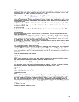 4/4/04
Amanda calculated that the main roof can hold 20 lbs at worst, 35 at best (in addition to a person). I find this discouraging. I don't think I'll be able to
go through with a garden unless I can find a lightweight soil mix that I can afford and that can support plant life well on a roof. I'm currently doing
some experiments to that goal. thank you for the time you've committed. erica LaFountain

3/3/04 I wrote an email to Jim Constantin: jjc37@cornell.edu and john Ullberg: jlu2@cornell.edu
Jeff Lallas recommended contacting you about the independent research I'm doing on container rooftop gardening techniques.
I like your suggestion about the parking lot. I had not thought of that. It would take some testing to determine whether the conditions are similar
enough. The main requirements are direct sunlight, a little extra wind, and increased temperature. I would be using only a small portion of a roof for
some experiments with different soils and will remove all that I take up (this is easy with container gardens). I am the only person who would need
access for these experiments.
I would like to meet with you briefly in the near future to discuss rooftop gardens on the Cornell campus. I am hoping I can at least take a look at
some of the roofs with your permission or even your company. I am available after 3pm on monday and wednesday, and after 11:30am on Thursday
(but not tomorrow). Thank you. Erica

Jim Constantin responded:
Erica: I am available for discussion on Monday 8 March 2004 at 3:30 if that works for you. I am located at Room 116 Humphreys Service Building.
Thank You, Jim

John Ullberg responded:
Hello Erica-I just picked up on the fact that you are interested in rooftop CONTAINER gardens. That's a little different from what we have been
exploring lately which is green roofs.
I am by no means an expert on green roofs or container gardens but I can let you know that Cornell has a number of underground buildings and
experience with them and that the new West Campus residence hall dining rooms will have green roofs. The landscape architects supervising that
work are Trowbridge and Wolf. Katherine Wolf has done a number of presentations sharing the knowledge that she has picked up on the subject
and I'm sure that you can tap into that via Peter in the Landscape Architecture Department.
The groundbreaking work (no pun intended) in green roof technology is being done in Germany and Canada. But green roof design has a different
objective and a different plant vocabulary than container gardening.
I'm not sure what help I can be to you, am willing to chat, but suggest that you explore some of these other resources first. John Ullberg

3/9/04 Amanda emailed me with some questions about the building:
Erica, I need to know more information about the building. Maybe you could ask Pam or the current owner of the building. Do you know when the
building was built? Also, on the roof, do you know what is under the white vinyl roofing? Does it cover an old roofing system, or was the old one
removed? Also, has the roof ever had any trouble? Did the roof ever need repair, or sag during the winter under alot of snow? Is the a phone
number I can reach you at during the day? I am in and out of class all day, but you can try me on the office phone: 255-6155 Hope to hear from you
soon, Amanda

I emailed Pam Williams about Amanda Stanko’s questions

3/10/04 Pam Responded:
Hi, Erica,
As far as I know, the building was built in the 1960's. Before the new roof went on last year, there were leaks throughout the building whenever it
rained. I think they applied the new roof right over the existing, but can you ask the roofer? Thanks. --Pam

4/5/04 I wrote up the experiment I did on 3/30/04 and another that I hope to do on a roof on campus.

4/9/04 I went to Seeley Mudd hall and surveyed the rooftop and greenhouses. I also spoke briefly to Paul Cooper, principal grower at the Seeley-
Mudd greenhouses. He emailed me a space request which I filled out immediately for 20 square feet of rooftop: $3/month.

4/13/04 Pam Williams wrote back:
Hi, Erica,
Do you mean 20 to 35 pounds per square foot? -Pam

I sent this email to Paul Cooper:
Hi Paul,
I don't know if I fully explained that I'm doing an independent study on rooftop container gardens. After spending a great deal of time looking and
asking for access to roofs on campus and in town, I was relieved and excited about the access at Seeley Mudd. What's particularly interesting to me
is that you are able to generate revenue (albeit small) while providing research space. As far as I know this is the only opportunity of its kind in
Ithaca, though rooftop gardening is a subject that could use much more research. I've been thinking about this little venture and would like your
permission to write a paper on the program you have set up. Would you be able to provide some information about how much revenue is generated,
who uses the space, for what purposes, what amenities are provided, etc.? If so, I can come in to talk to you sometime this week. thank you. erica
lafountain
p.s. I filled out the form online.

4/16/04 My space request was processed and accepted.




                                                                                                                                                         73
 