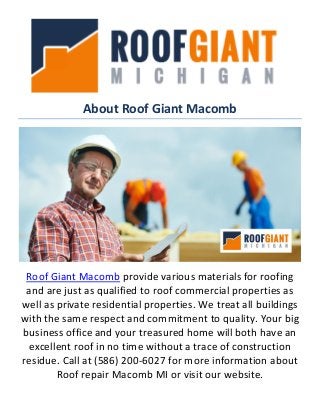 About Roof Giant Macomb
Roof Giant Macomb provide various materials for roofing
and are just as qualified to roof commercial properties as
well as private residential properties. We treat all buildings
with the same respect and commitment to quality. Your big
business office and your treasured home will both have an
excellent roof in no time without a trace of construction
residue. Call at (586) 200-6027 for more information about
Roof repair Macomb MI or visit our website.
 