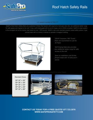 Roof Hatch Safety Rails
OSHA Compliant, 360° Guard
Rails are Guaranteed to Last for
20 Years
Self-Closing Gate also provides
two additional ladder rungs for safe
access to the roof
Save on installation cost & time.
Simple install with 10 bolts and 4
pieces
CONTACT US TODAY FOR A FREE QUOTE! 877.723.3570
WWW.SAFEPROSAFETY.COM
Ability to Customize and Retro-Fit to any Hatch
SafePro Roof Hatch Safety Rails are a patented 4-Sided Rail System with ergonomic hand grip side rails, two additional ladder rungs
for safe egress and ingress to the roof. It has a self-closing gate with no pinch hinges, and is OSHA compliant. SafePro’s steel system
is the strongest rail on the market, load tested at over 1,000 pounds. SafePro rails come standard powder coated safety yellow, or gal-
vanized steel with no chains or latches to operate or snag/pull clothing.
Standard Sizes
SP 30” x 36”
SP 36” x 36”
SP 30” x 54”
SP 48” x 48”
SP 30” x 96”
U.S. patent number 8,726,577
 