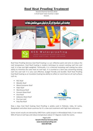 Page 1 of 2
Karachi Chemical Services (KCS)
www.kcswaterproofing.com
0333 8977180
Roof Heat Proofing Treatment
Karachi Chemical Services (KCS)
G 56 Al Syed Tower Gulshan e Iqbal
Karachi.
Roof Heat Proofing Services Cool Roof Coating is a sun reflective paint and aims to reduce the
roof temperature. Cool Roof Coating is modern technique to convert existing roof into cool
roof, it is low cost light weighted. Technically, it is a thermal insulating roof coating has extra
ability to minimize the solar heat on roof tops. It is counted as a best way converting existing
roof into cool roof. It is very cost effective, budget friendly and durable. Roof Heat Proofing
Cool Roof Coating as an Insulation Coating has ability to reflect or resist heat on all roof surfaces
such as;
• RCC Roof
• Metallic Roof
• Metal Container Roof
• Fiber Roof
• Warehouse Roof
• Cement Sheet Roof
• Arch Roof
• Asbestos Sheet Roof
• Pre-Cast roof
• Poly-flex Roof
Now a days Cool Roof Coating Heat Proofing is widely used in Pakistan, India, Sri Lanka,
Bangladesh and other Asian countries for it’s a low cost treatment with high heat endurance.
Some recent results are derived by UNO from a pilot project in Ahmedabad India. It can reduce
90% of heat at roof tops and reduce temperature about 3-7 degrees inside the rooms.
 