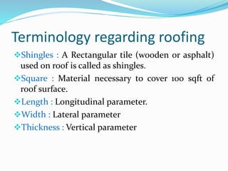 Terminology regarding roofing
Shingles : A Rectangular tile (wooden or asphalt)
used on roof is called as shingles.
Square : Material necessary to cover 100 sqft of
roof surface.
Length : Longitudinal parameter.
Width : Lateral parameter
Thickness : Vertical parameter
 