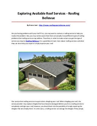 Exploring Available Roof Services - Roofing
Bellevue
_____________________________________________________________________________________

By Krono Laei - http://www.roofingspecialistsnw.com/

Are you having problems with your roof? If so, you may want to contact a roofing service to help you
resolve the problem. But, you may not be aware that there are actually many different types of roofing
problems that roofing services may address. Therefore, in order to make certain you get the type of
service you require, Roofing Bellevue it is a good idea to learn more about roofing services and what
they can do to help you repair or simply improve your roof.

One service that roofing services may provide is shingling your roof. When shingling your roof, the
service provider may replace shingles that have become damaged. Before you hire a roofing service to
completely reshingle your roof, however, you should look into the possibility of simply repairing the
shingles that are already there. In some cases, a roofing service can salvage the shingles if they simply

 