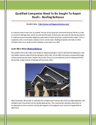 Qualified Companies Need To Be Sought To Repair
Roofs - Roofing Bellevue
___________________________________________________________________________________

By John Cena - http://www.roofingspecialistsnw.com/

It is obvious that at some time or another, the top of the house will need to be fixed up if there is a leak
or any storm damage. Rain, which can leak into the fabric of the house, will spoil not only the decoration
it could also prove to be quite dangerous particularly if electrical wiring is touched by the water. If this is
suspected, call in a roof repair company to sort out the work. Roofing companies also take on other
remedial work too so check out their websites to see what is on offer.

Learn More About Roofing Bellevue
The problem with water leaks, from broken or displaced shingles, is that it will often be leaking for some
time before anyone realizes that the damage is there. Wet rot can affect the beams and spread through
to floor boards and any other wood in the vicinity. Of course, eventually the smell of rotting will be felt
but by then a huge amount of damage will have been done.

Most companies will be able to undertake the remedial work and will also check out adjoining floors and
ceilings to see if any kind of rot has spread sideways too. This is particularly necessary where dry rot
issuspected too since wood can virtually disintegrate at the slightest touch once this fungal infection
takes hold.

 