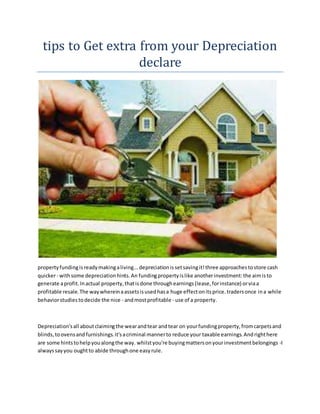 tips to Get extra from your Depreciation
declare
propertyfundingisreadymakingaliving...depreciationissetsavingit!three approachestostore cash
quicker- withsome depreciationhints.An fundingpropertyislike anotherinvestment:the aimisto
generate aprofit.Inactual property,thatisdone throughearnings(lease,forinstance) orviaa
profitable resale.The waywhereinaassetsisusedhasa huge effectonitsprice.tradersonce ina while
behaviorstudiestodecide the nice - andmostprofitable - use of a property.
Depreciation'sall aboutclaimingthe wearandtear andtear on yourfundingproperty,fromcarpetsand
blinds,toovensandfurnishings.it'sacriminal mannerto reduce your taxable earnings.Andrighthere
are some hintstohelpyoualongthe way. whilstyou're buyingmattersonyourinvestmentbelongings -I
alwayssayyou oughtto abide throughone easyrule.
 