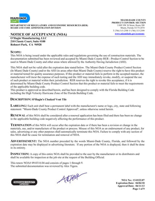 NOA No.: 13-0122.07
Expiration Date: 04/04/18
Approval Date: 04/11/13
Page 1 of 9
MIAMI-DADE COUNTY
PRODUCT CONTROL SECTION
DEPARTMENT OF REGULATORY AND ECONOMIC RESOURCES (RER) 11805 SW 26 Street, Room 208
BOARD AND CODE ADMINISTRATION DIVISION Miami, Florida 33175-2474
T (786) 315-2590 F (786) 315-2599
NOTICE OF ACCEPTANCE (NOA) www.miamidade.gov/economy
O’Hagin Manufacturing, LLC
210 Classic Court, Suite #100
Rohnert Park, CA 94928
SCOPE:
This NOA is being issued under the applicable rules and regulations governing the use of construction materials. The
documentation submitted has been reviewed and accepted by Miami-Dade County RER - Product Control Section to be
used in Miami Dade County and other areas where allowed by the Authority Having Jurisdiction (AHJ).
This NOA shall not be valid after the expiration date stated below. The Miami-Dade County Product Control Section
(In Miami Dade County) and/or the AHJ (in areas other than Miami Dade County) reserve the right to have this product
or material tested for quality assurance purposes. If this product or material fails to perform in the accepted manner, the
manufacturer will incur the expense of such testing and the AHJ may immediately revoke, modify, or suspend the use
of such product or material within their jurisdiction. RER reserves the right to revoke this acceptance, if it is
determined by Miami-Dade County Product Control Section that this product or material fails to meet the requirements
of the applicable building code.
This product is approved as described herein, and has been designed to comply with the Florida Building Code
including the High Velocity Hurricane Zone of the Florida Building Code.
DESCRIPTION: O'Hagin's Cloaked Vent Tile
LABELING: Each unit shall bear a permanent label with the manufacturer's name or logo, city, state and following
statement: "Miami-Dade County Product Control Approved", unless otherwise noted herein.
RENEWAL of this NOA shall be considered after a renewal application has been filed and there has been no change
in the applicable building code negatively affecting the performance of this product.
TERMINATION of this NOA will occur after the expiration date or if there has been a revision or change in the
materials, use, and/or manufacture of the product or process. Misuse of this NOA as an endorsement of any product, for
sales, advertising or any other purposes shall automatically terminate this NOA. Failure to comply with any section of
this NOA shall be cause for termination and removal of NOA.
ADVERTISEMENT: The NOA number preceded by the words Miami-Dade County, Florida, and followed by the
expiration date may be displayed in advertising literature. If any portion of the NOA is displayed, then it shall be done
in its entirety.
INSPECTION: A copy of this entire NOA shall be provided to the user by the manufacturer or its distributors and
shall be available for inspection at the job site at the request of the Building Official.
This renew NOA# 09-0316.04 and consists of pages 1 through 9.
The submitted documentation was reviewed by Alex Tigera.
 