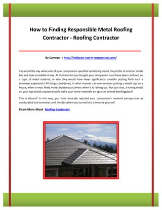 How to Finding Responsible Metal Roofing 
Contractor - Roofing Contractor 
__________________________________________ 
By Camron - : http://midwest-storm-restoration.com/ 
You recall the day when one of your companions specified something about the profits of another metal 
top and how incredible it was. At that minute you thought your companion must have been confused on 
a topic of metal material, or else they would have never significantly consider putting forth such a 
senseless expression! All things considered, in what manner can one envision putting a metal top on a 
house, when it most likely makes boisterous clamors when it is raining out. Not just that, a having metal 
on your top would unquestionably make your home resemble an agrarian animal dwellingplace! 
This is Absurd! In this way, you have basically rejected your companion's material perspectives as 
uneducated and senseless until the day when you turned into a devotee yourself. 
Know More About Roofing Contractor 
 