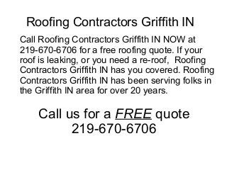 Roofing Contractors Griffith IN
Call Roofing Contractors Griffith IN NOW at
219-670-6706 for a free roofing quote. If your
roof is leaking, or you need a re-roof, Roofing
Contractors Griffith IN has you covered. Roofing
Contractors Griffith IN has been serving folks in
the Griffith IN area for over 20 years.

    Call us for a FREE quote
          219-670-6706
 