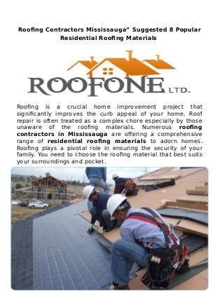 Roofing Contractors Mississauga” Suggested 8 Popular
Residential Roofing Materials
Roofing is a crucial home improvement project that
significantly improves the curb appeal of your home. Roof
repair is often treated as a complex chore especially by those
unaware of the roofing materials. Numerous roofing
contractors in Mississauga are offering a comprehensive
range of residential roofing materials to adorn homes.
Roofing plays a pivotal role in ensuring the security of your
family. You need to choose the roofing material that best suits
your surroundings and pocket.
 