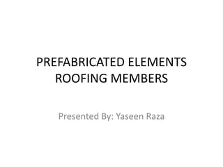 PREFABRICATED ELEMENTS
ROOFING MEMBERS
Presented By: Yaseen Raza
 