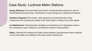 Case Study: Lucknow Metro Stations
Energy Efficiency:The natural light transmission of polycarbonate reduces the need for
artificial lighting during the day, contributing to energy savings and a pleasant atmosphere.
Aesthetic Integration:The modern, sleek appearance of polycarbonate roofing
complements the contemporary design of the metro stations, adding to the urban appeal.
Low Maintenance: Polycarbonate's durability and resistance to UV degradation result in
low maintenance costs, making it a cost-effective long-term roofing solution.
Safety: Inherently fire-resistant and highly impact-resistant, polycarbonate sheets contribute
to the overall safety and reliability of the metro station infrastructure.
 