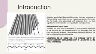 Introduction
Asbestos sheets have been used in rooﬁng for many years due to
their durability, heat resistance, and insulating properties. However,
due to health risks associated with asbestos, their use has
signiﬁcantly declined and is now regulated in many countries.
When and where was it used?
Asbestos has been used for thousands of years, but with the advent
of the industrial era, the prevalence of its use increased from the
mid-19th century. However, it was between 1950 and 1985 that the
use of asbestos-containing materials .
ACCORDING TO IS 13008:1990, THE OVERALL WIDTH OF
ASBESTOS CEMENT CORRUGATED SHEET IS 1.015 METER (0.5 TO
10MM THICKNESS)
 