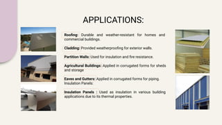 APPLICATIONS:
Rooﬁng: Durable and weather-resistant for homes and
commercial buildings.
Cladding: Provided weatherprooﬁng for exterior walls.
Partition Walls: Used for insulation and ﬁre resistance.
Agricultural Buildings: Applied in corrugated forms for sheds
and storage
Eaves and Gutters: Applied in corrugated forms for piping.
Insulation Panels:
Insulation Panels : Used as insulation in various building
applications due to its thermal properties.
 