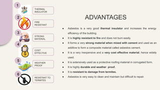 ADVANTAGES
● Asbestos is a very good thermal insulator and increases the energy
efficiency of the building.
● It is highly resistant to fire and does not burn easily.
● It forms a very strong material when mixed with cement and used as an
additive to form a composite material called asbestos cement.
● It is a very inexpensive and a very cost effective material, hence widely
used.
● It is extensively used as a protective roofing material in corrugated form.
● It is highly durable and weather proof.
● It is resistant to damage from termites.
● Asbestos is very easy to clean and maintain but difficult to repair.
1
2
3
4
5
6
THERMAL
INSULATOR
FIRE
RESISTANT
STRONG
MATERIAL
COST
EFFECTIVE
WEATHER
PROOF
RESISTANT TO
TERMITES
 