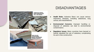 DISADVANTAGES
● Health Risks: Asbestos ﬁbers can cause serious
respiratory diseases, including asbestosis, lung
cancer, and mesothelioma.
● Environmental Concerns: Improper handling or
disposal of asbestos can lead to environmental
contamination.
● Regulatory Issues: Many countries have banned or
heavily regulated the use of asbestos, complicating
its use in new construction.
 