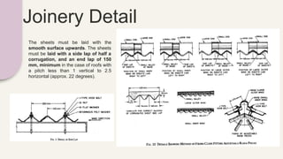 Joinery Detail
The sheets must be laid with the
smooth surface upwards. The sheets
must be laid with a side lap of half a
corrugation, and an end lap of 150
mm, minimum in the case of roofs with
a pitch less than 1 vertical to 2.5
horizontal (approx. 22 degrees).
 