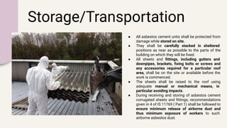 Storage/Transportation
● All asbestos cement units shall be protected from
damage while stored on site.
● They shall be carefully stacked in sheltered
positions as near as possible to the parts of the
building on which they will be ﬁxed.
● All sheets and ﬁttings, including gutters and
downpipes, brackets, ﬁxing bolts or screws and
any accessories required for a particular roof
area, shall be on the site or available before the
work is commenced.
● The sheets shall be raised to the roof using
adequate manual or mechanical means, in
particular avoiding impacts.
● During receiving and storing of asbestos cement
corrugated sheets and ﬁttings, recommendations
given in 4 of IS 11769 ( Part 1) shall be followed to
ensure minimum release of airborne dust and
thus minimum exposure of workers to such
airborne asbestos dust.
 