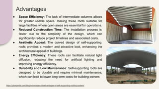 ● Space Efficiency: The lack of intermediate columns allows
for greater usable space, making these roofs suitable for
large facilities where open areas are essential for operations.
● Reduced Construction Time: The installation process is
faster due to the simplicity of the design, which can
significantly reduce project timelines and associated costs.
● Aesthetic Appeal: The curved design of self-supporting
roofs provides a modern and attractive look, enhancing the
architectural appeal of buildings.
● Energy Efficiency: These roofs can facilitate natural light
diffusion, reducing the need for artificial lighting and
improving energy efficiency.
● Durability and Low Maintenance: Self-supporting roofs are
designed to be durable and require minimal maintenance,
which can lead to lower long-term costs for building owners
Advantages
https://gharpedia.com/blog/advantages-disadvantages-of-self-supporting-roofing-system/
 