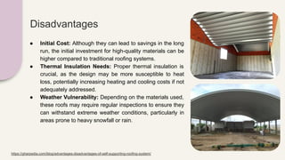 Disadvantages
● Initial Cost: Although they can lead to savings in the long
run, the initial investment for high-quality materials can be
higher compared to traditional roofing systems.
● Thermal Insulation Needs: Proper thermal insulation is
crucial, as the design may be more susceptible to heat
loss, potentially increasing heating and cooling costs if not
adequately addressed.
● Weather Vulnerability: Depending on the materials used,
these roofs may require regular inspections to ensure they
can withstand extreme weather conditions, particularly in
areas prone to heavy snowfall or rain.
https://gharpedia.com/blog/advantages-disadvantages-of-self-supporting-roofing-system/
 