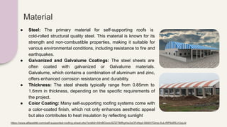 Material
● Steel: The primary material for self-supporting roofs is
cold-rolled structural quality steel. This material is known for its
strength and non-combustible properties, making it suitable for
various environmental conditions, including resistance to fire and
earthquakes.
● Galvanized and Galvalume Coatings: The steel sheets are
often coated with galvanized or Galvalume materials.
Galvalume, which contains a combination of aluminum and zinc,
offers enhanced corrosion resistance and durability.
● Thickness: The steel sheets typically range from 0.85mm to
1.6mm in thickness, depending on the specific requirements of
the project.
● Color Coating: Many self-supporting roofing systems come with
a color-coated finish, which not only enhances aesthetic appeal
but also contributes to heat insulation by reflecting sunlight
https://www.alfapebltd.com/self-supported-roofing-sheet.php?srsltid=AfmBOooicSZZiTMfhgHw2qOFzNgd-56l4H7Qmp-5uLrRP9dIRLVUpjJd
 