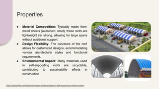 Properties
● Material Composition: Typically made from
metal sheets (aluminum, steel), these roofs are
lightweight yet strong, allowing for large spans
without additional support.
● Design Flexibility: The curvature of the roof
allows for customized designs, accommodating
various architectural styles and functional
requirements.
● Environmental Impact: Many materials used
in self-supporting roofs are recyclable,
contributing to sustainability efforts in
construction
https://gharpedia.com/blog/advantages-disadvantages-of-self-supporting-roofing-system/
 