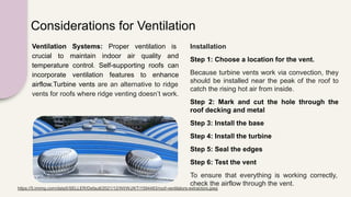 Considerations for Ventilation
Ventilation Systems: Proper ventilation is
crucial to maintain indoor air quality and
temperature control. Self-supporting roofs can
incorporate ventilation features to enhance
airflow.Turbine vents are an alternative to ridge
vents for roofs where ridge venting doesn’t work.
Installation
Step 1: Choose a location for the vent.
Because turbine vents work via convection, they
should be installed near the peak of the roof to
catch the rising hot air from inside.
Step 2: Mark and cut the hole through the
roof decking and metal
Step 3: Install the base
Step 4: Install the turbine
Step 5: Seal the edges
Step 6: Test the vent
To ensure that everything is working correctly,
check the airflow through the vent.
https://5.imimg.com/data5/SELLER/Default/2021/12/WI/WJ/KT/1594483/roof-ventilators-extractors.jpeg
 