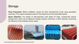 Storage
Panel Preparation: Before installation, panels are often manufactured on-site using specialized
machinery. This requires adequate space for the equipment and the assembled panels.
Space Utilization: The design of self-supporting roofs allows for large, unobstructed spaces
beneath them, which can be utilized for storage of goods, machinery, or other materials, maximizing
the efficiency of the building's interior space.
https://steelcraftinfratech.com/service/self-supported-roofing-system/
 