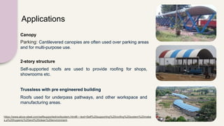 Applications
Canopy
Parking: Cantilevered canopies are often used over parking areas
and for multi-purpose use.
2-story structure
Self-supported roofs are used to provide roofing for shops,
showrooms etc.
Trussless with pre engineered building
Roofs used for underpass pathways, and other workspace and
manufacturing areas.
https://www.alcox-steel.com/selfsupportedroofsystem.html#:~:text=Self%20supporting%20roofing%20system%20make
s,a%20hygienic%20and%20clean%20environment.
 